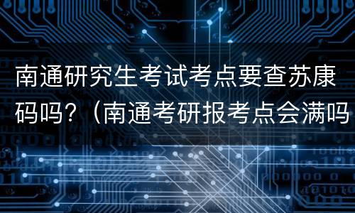 南通研究生考试考点要查苏康码吗?（南通考研报考点会满吗）
