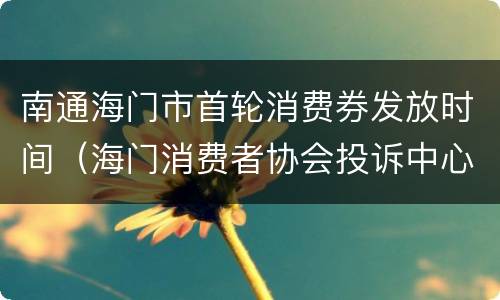 南通海门市首轮消费券发放时间（海门消费者协会投诉中心）
