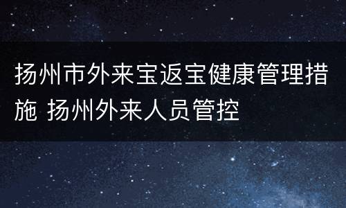 扬州市外来宝返宝健康管理措施 扬州外来人员管控