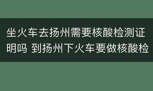 坐火车去扬州需要核酸检测证明吗 到扬州下火车要做核酸检测吗