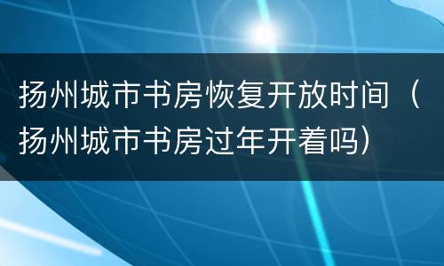 扬州城市书房恢复开放时间（扬州城市书房过年开着吗）