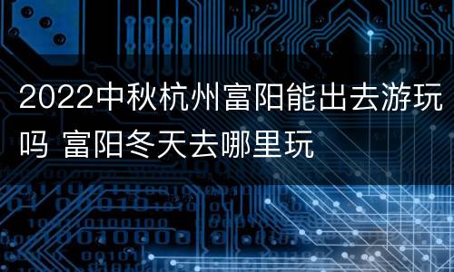 2022中秋杭州富阳能出去游玩吗 富阳冬天去哪里玩