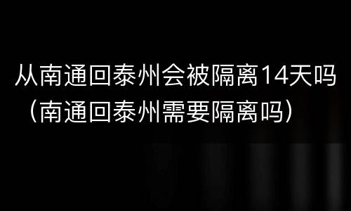 从南通回泰州会被隔离14天吗（南通回泰州需要隔离吗）