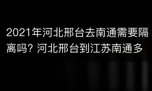 2021年河北邢台去南通需要隔离吗? 河北邢台到江苏南通多少公里