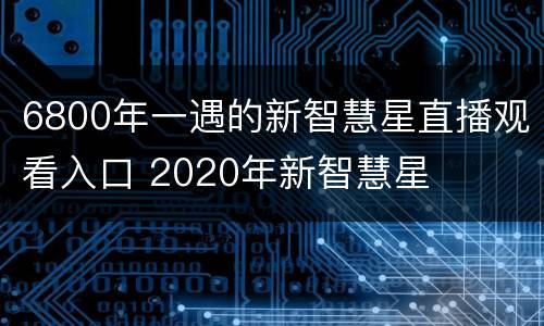 6800年一遇的新智慧星直播观看入口 2020年新智慧星
