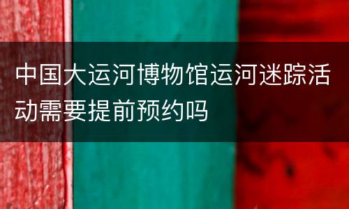 中国大运河博物馆运河迷踪活动需要提前预约吗