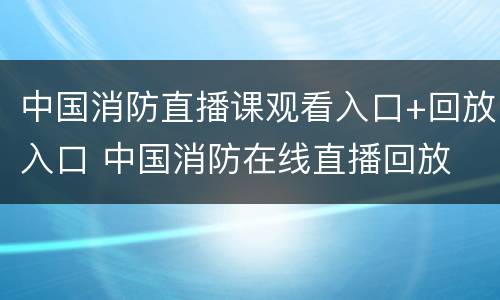 中国消防直播课观看入口+回放入口 中国消防在线直播回放