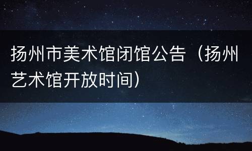 扬州市美术馆闭馆公告（扬州艺术馆开放时间）