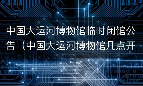 中国大运河博物馆临时闭馆公告（中国大运河博物馆几点开馆）