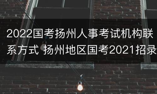 2022国考扬州人事考试机构联系方式 扬州地区国考2021招录表