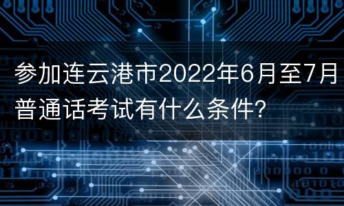参加连云港市2022年6月至7月普通话考试有什么条件？