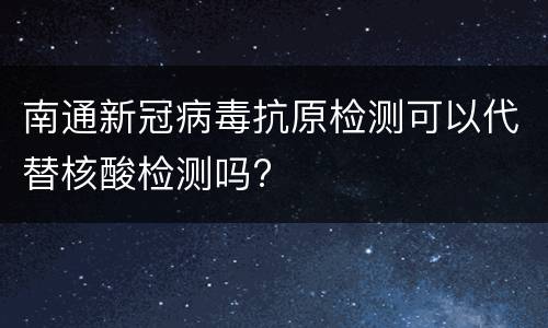 南通新冠病毒抗原检测可以代替核酸检测吗?