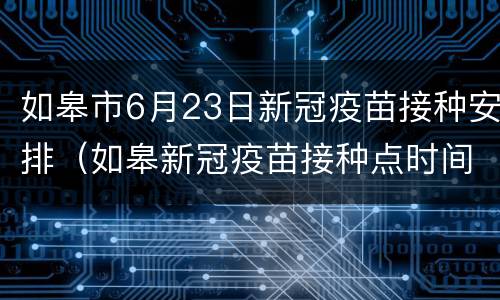 如皋市6月23日新冠疫苗接种安排（如皋新冠疫苗接种点时间）