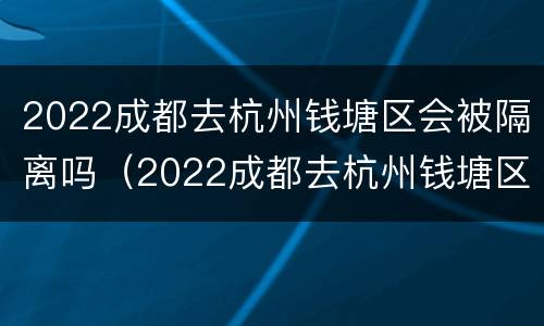 2022成都去杭州钱塘区会被隔离吗（2022成都去杭州钱塘区会被隔离吗今天）