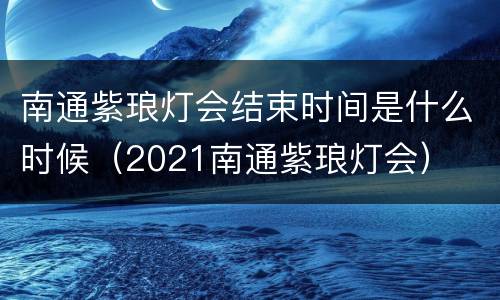 南通紫琅灯会结束时间是什么时候（2021南通紫琅灯会）