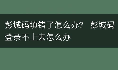 彭城码填错了怎么办？ 彭城码登录不上去怎么办