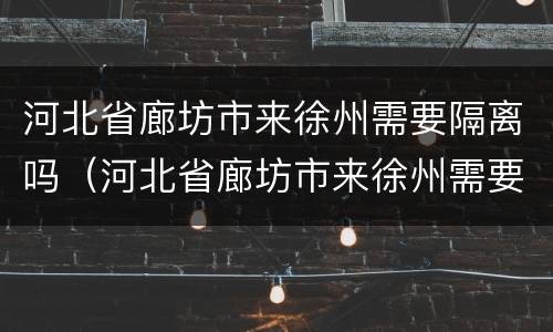河北省廊坊市来徐州需要隔离吗（河北省廊坊市来徐州需要隔离吗现在）