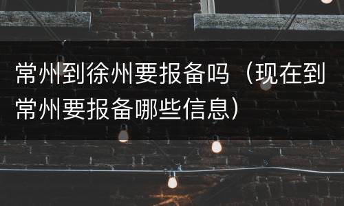 常州到徐州要报备吗（现在到常州要报备哪些信息）