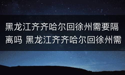 黑龙江齐齐哈尔回徐州需要隔离吗 黑龙江齐齐哈尔回徐州需要隔离吗最新消息