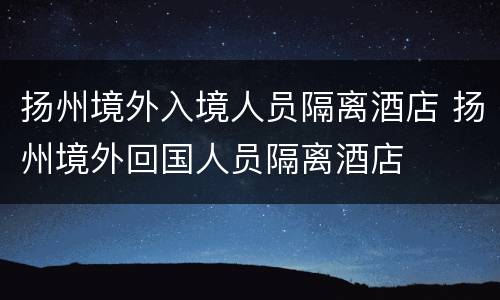 扬州境外入境人员隔离酒店 扬州境外回国人员隔离酒店