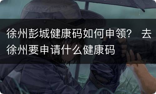 徐州彭城健康码如何申领？ 去徐州要申请什么健康码