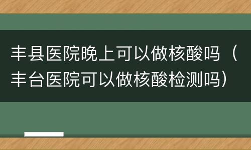 丰县医院晚上可以做核酸吗（丰台医院可以做核酸检测吗）