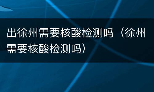 出徐州需要核酸检测吗（徐州需要核酸检测吗）