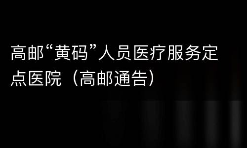 高邮“黄码”人员医疗服务定点医院（高邮通告）
