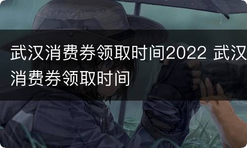 武汉消费券领取时间2022 武汉消费券领取时间