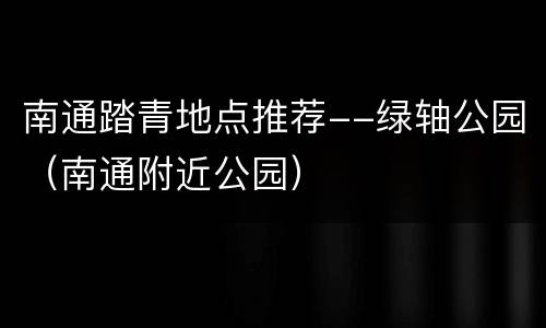 南通踏青地点推荐--绿轴公园（南通附近公园）