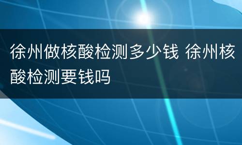 徐州做核酸检测多少钱 徐州核酸检测要钱吗