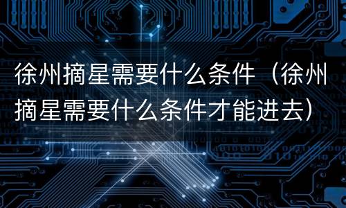 徐州摘星需要什么条件（徐州摘星需要什么条件才能进去）