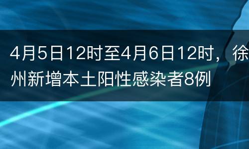 4月5日12时至4月6日12时，徐州新增本土阳性感染者8例