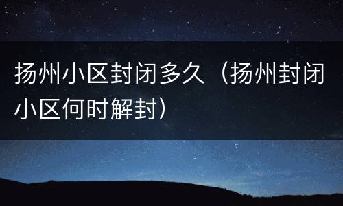 扬州小区封闭多久（扬州封闭小区何时解封）