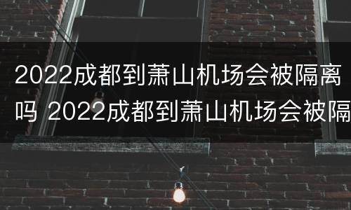2022成都到萧山机场会被隔离吗 2022成都到萧山机场会被隔离吗知乎