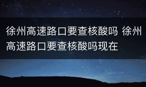 徐州高速路口要查核酸吗 徐州高速路口要查核酸吗现在