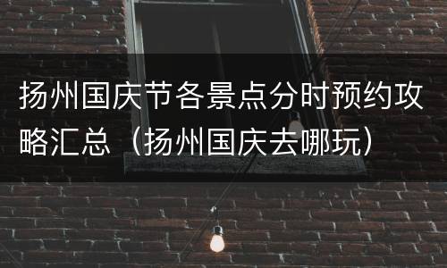 扬州国庆节各景点分时预约攻略汇总（扬州国庆去哪玩）