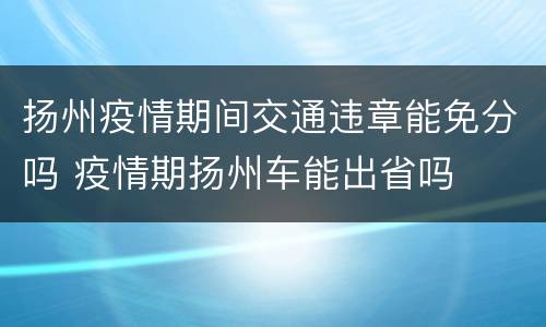 扬州疫情期间交通违章能免分吗 疫情期扬州车能出省吗