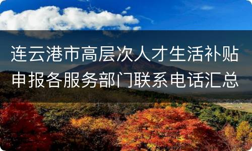 连云港市高层次人才生活补贴申报各服务部门联系电话汇总
