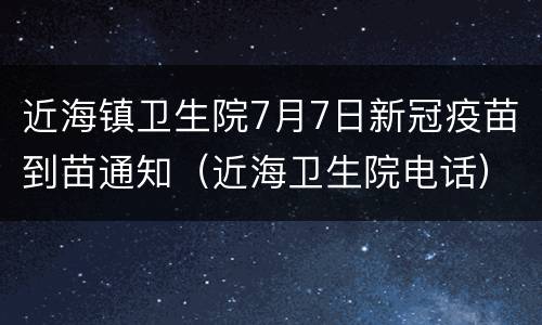 近海镇卫生院7月7日新冠疫苗到苗通知（近海卫生院电话）
