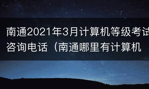 南通2021年3月计算机等级考试咨询电话（南通哪里有计算机培训机构）
