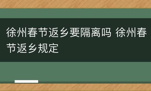 徐州春节返乡要隔离吗 徐州春节返乡规定
