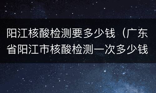 阳江核酸检测要多少钱（广东省阳江市核酸检测一次多少钱）