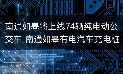 南通如皋将上线74辆纯电动公交车 南通如皋有电汽车充电桩嘛
