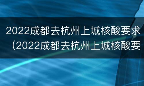 2022成都去杭州上城核酸要求（2022成都去杭州上城核酸要求）