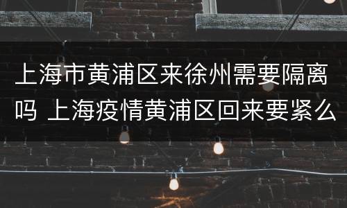 上海市黄浦区来徐州需要隔离吗 上海疫情黄浦区回来要紧么