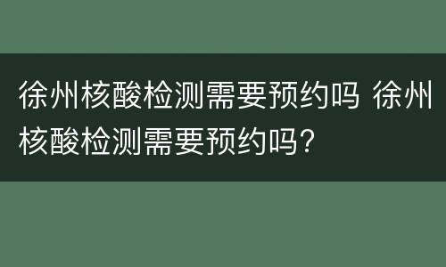 徐州核酸检测需要预约吗 徐州核酸检测需要预约吗?