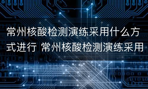常州核酸检测演练采用什么方式进行 常州核酸检测演练采用什么方式进行检测