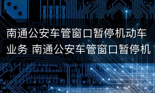 南通公安车管窗口暂停机动车业务 南通公安车管窗口暂停机动车业务了吗