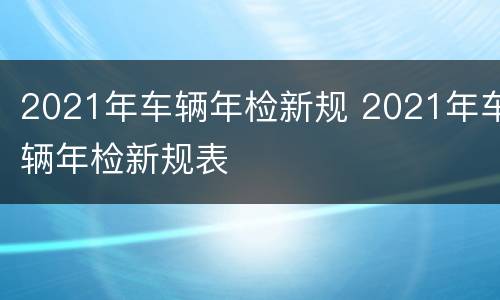 2021年车辆年检新规 2021年车辆年检新规表